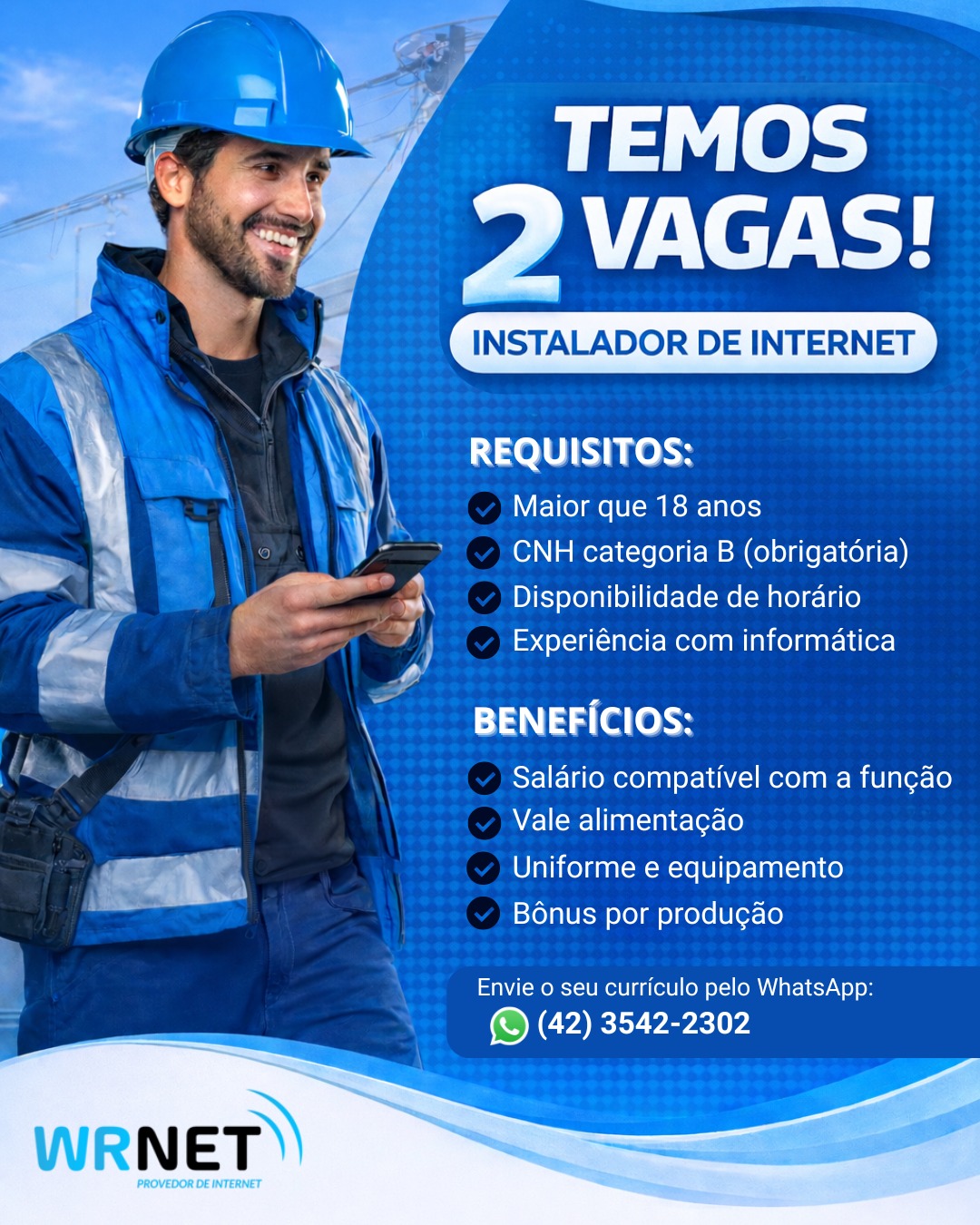 🚀 A Wrnet está contratando!

Estamos com 2 vagas abertas para Instalador de Internet e buscamos pessoas comprometidas, responsáveis e com vontade de crescer junto com a nossa equipe.

Se você tem CNH categoria B, disponibilidade de horário e conhecimento básico em informática, essa pode ser a sua oportunidade!

💼 Oferecemos:
✔ Salário compatível com a função
✔ Vale alimentação
✔ Uniforme e equipamentos
✔ Bônus por produção

📲 Envie seu currículo pelo WhatsApp ou traga até o nosso escritório:
(42) 3542-2302

📍 Venha fazer parte da equipe Wrnet e ajudar a conectar cada vez mais pessoas!

#vagasdeemprego #wrnet #oportunidadedetrabalho #vagaaberta #malletPR #emprego