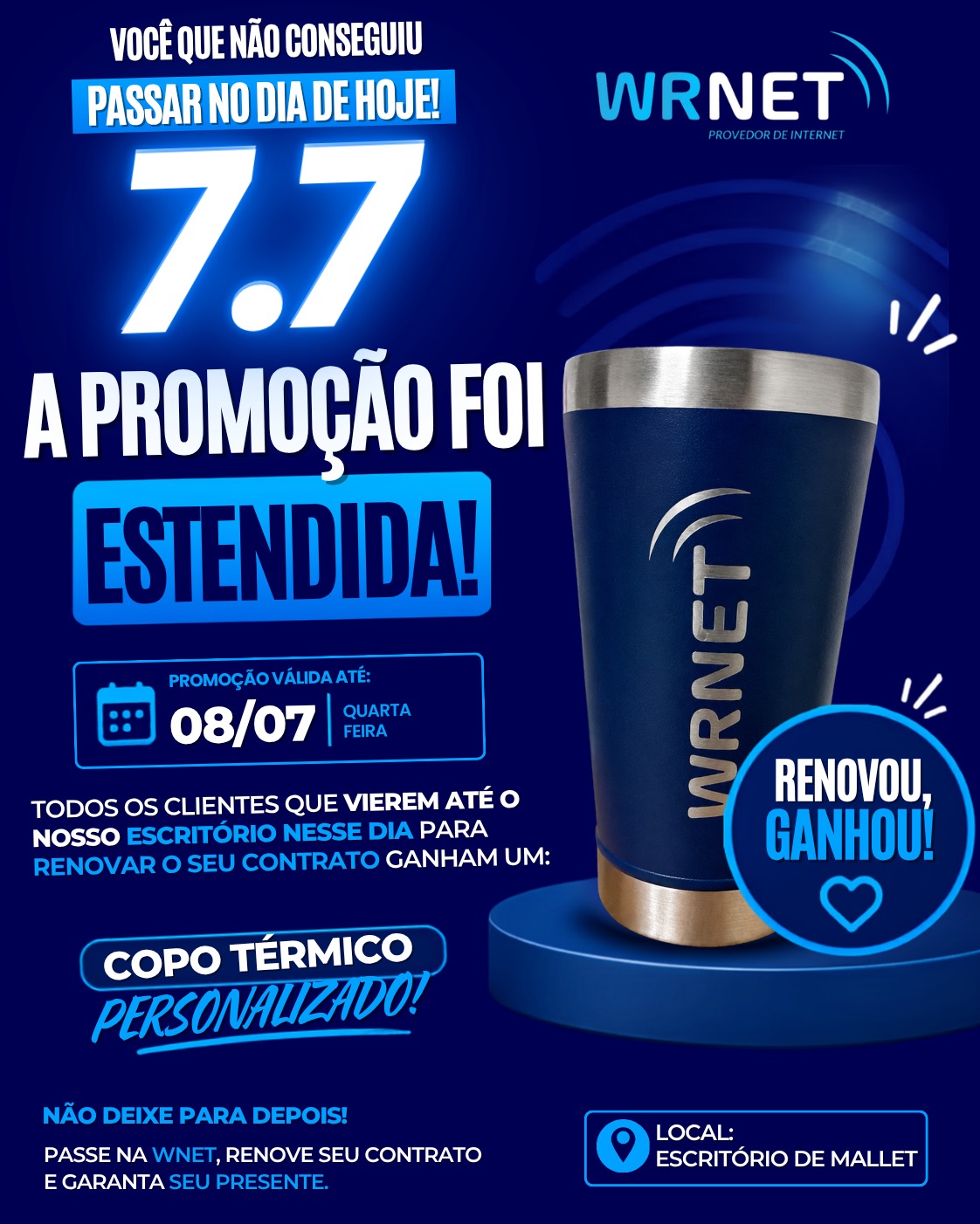 🚨 A PEDIDO DE MUITOS CLIENTES, A PROMOÇÃO FOI ESTENDIDA! 🚨

Você que não conseguiu passar no dia 07/07, essa é a sua última chance! 💙

📅 Prorrogamos a promoção até amanhã, 08/07!

Renove seu contrato em nosso escritório e ganhe um copo térmico personalizado WRNET. 🎁

📍 Local: Escritório WRNET – Mallet

🏃‍♂️ Corre aproveitar! Não deixe para depois.

#WRNET #PromoçãoEstendida #InternetWRNET #Mallet #RenoveSeuContrato #CopoPersonalizado #CorreAproveitar #ClienteWRNET